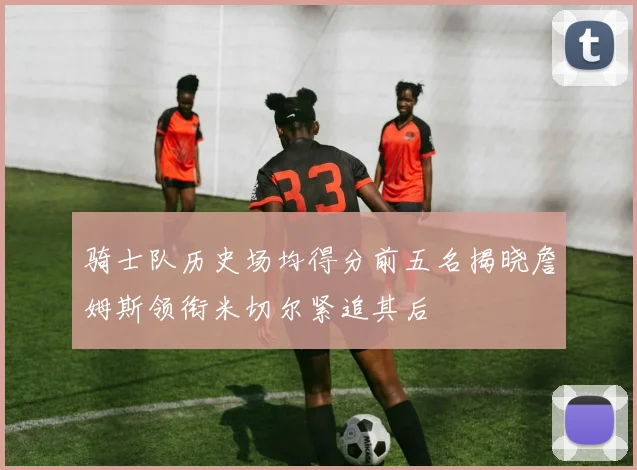 骑士队历史场均得分前五名揭晓詹姆斯领衔米切尔紧追其后