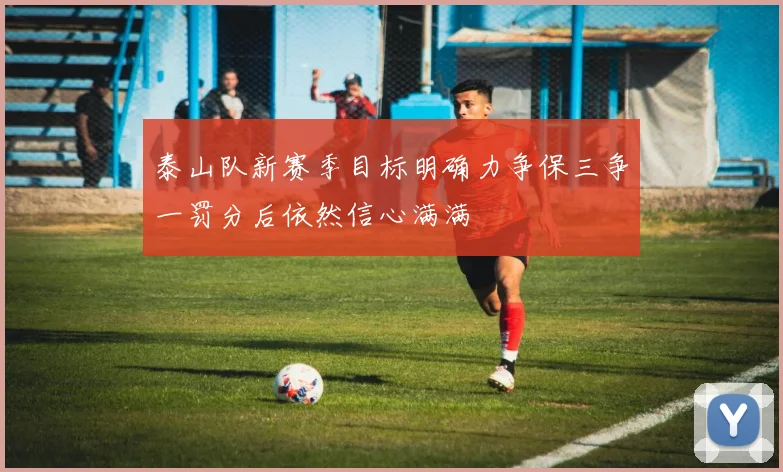 泰山队新赛季目标明确力争保三争一罚分后依然信心满满