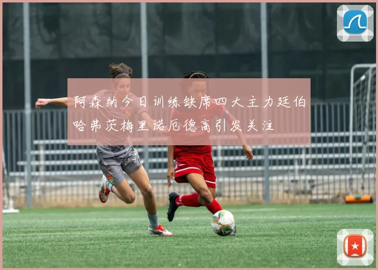阿森纳今日训练缺席四大主力廷伯哈弗茨梅里诺厄德高引发关注