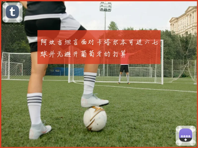 阿坎吉坦言面对卡塔尔本可进六七球并无避开葡萄牙的打算