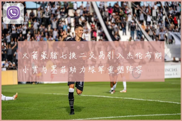 火箭豪赌七换二交易引入杰伦布朗小贾与墨菲助力绿军重塑阵容