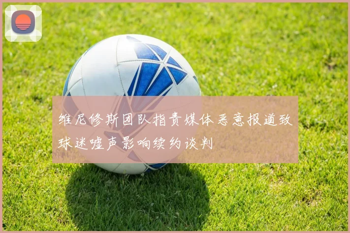 维尼修斯团队指责媒体恶意报道致球迷嘘声影响续约谈判