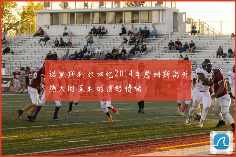 诺里斯科尔回忆2014年詹姆斯离开热火时莱利的愤怒情绪
