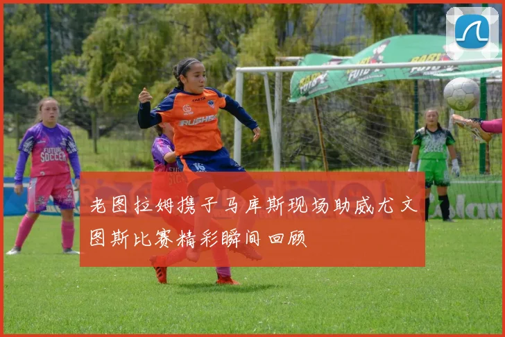 老图拉姆携子马库斯现场助威尤文图斯比赛精彩瞬间回顾