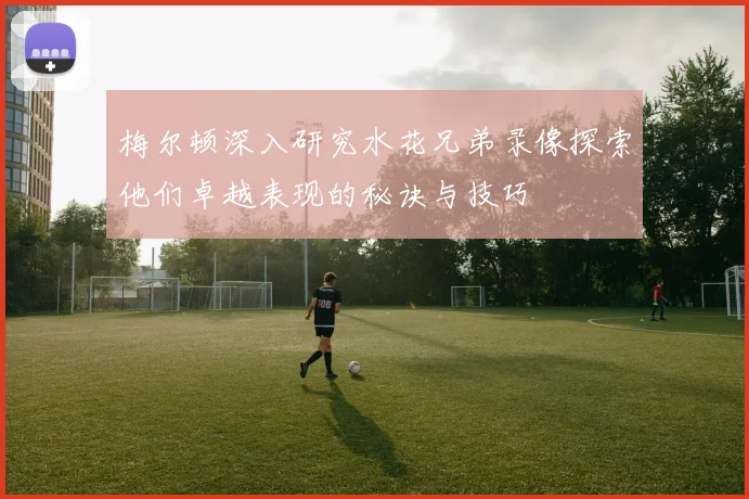 梅尔顿深入研究水花兄弟录像探索他们卓越表现的秘诀与技巧