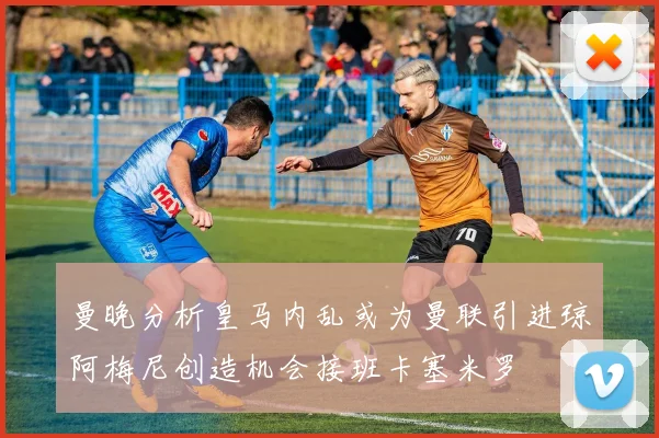 曼晚分析皇马内乱或为曼联引进琼阿梅尼创造机会接班卡塞米罗