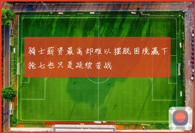 骑士薪资最高却难以摆脱困境赢下抢七也只是延续苦战