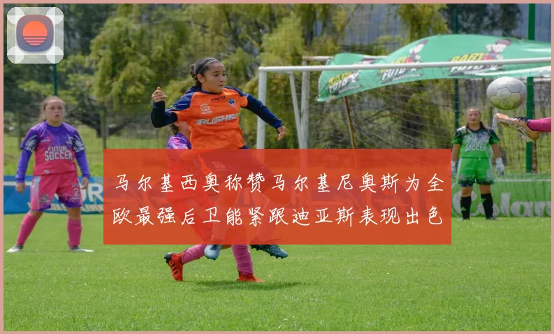 马尔基西奥称赞马尔基尼奥斯为全欧最强后卫能紧跟迪亚斯表现出色