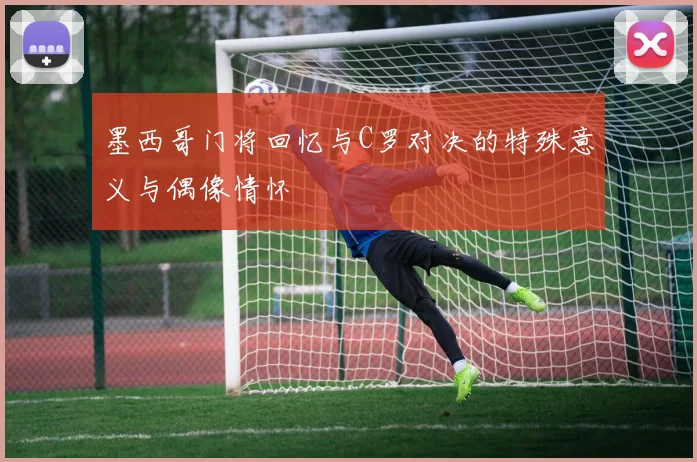 墨西哥门将回忆与C罗对决的特殊意义与偶像情怀