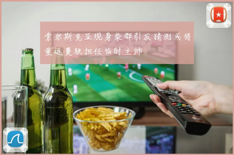索尔斯克亚现身柴郡引发猜测或将重返曼联担任临时主帅